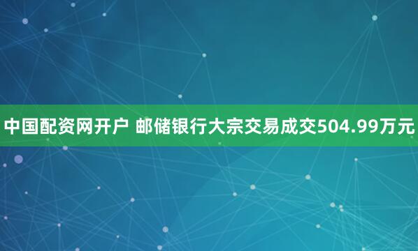 中国配资网开户 邮储银行大宗交易成交504.99万元