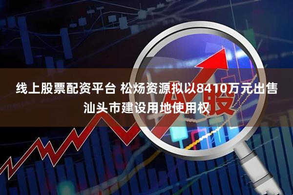 线上股票配资平台 松炀资源拟以8410万元出售汕头市建设用地使用权