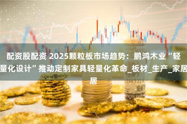 配资股配资 2025颗粒板市场趋势：鹏鸿木业“轻量化设计”推动定制家具轻量化革命_板材_生产_家居