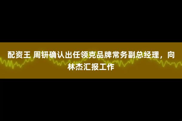 配资王 周钘确认出任领克品牌常务副总经理，向林杰汇报工作