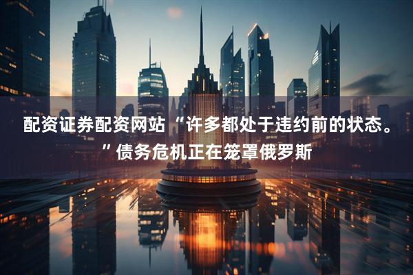 配资证券配资网站 “许多都处于违约前的状态。”债务危机正在笼罩俄罗斯
