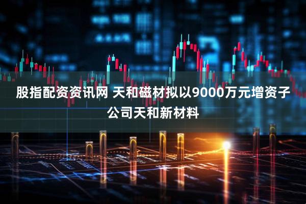 股指配资资讯网 天和磁材拟以9000万元增资子公司天和新材料