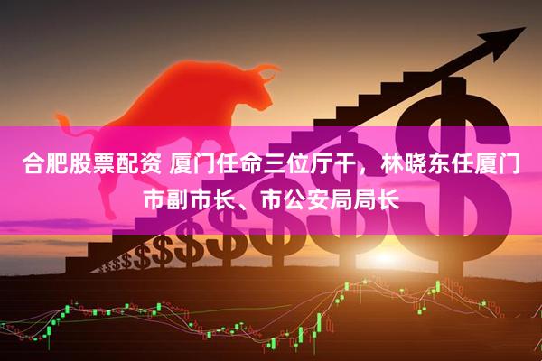 合肥股票配资 厦门任命三位厅干，林晓东任厦门市副市长、市公安局局长