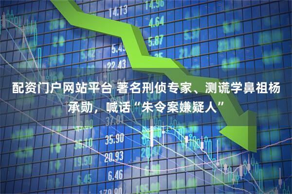 配资门户网站平台 著名刑侦专家、测谎学鼻祖杨承勋，喊话“朱令案嫌疑人”