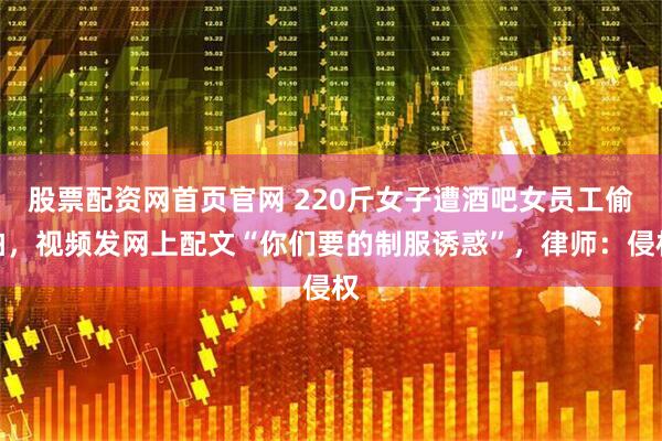 股票配资网首页官网 220斤女子遭酒吧女员工偷拍，视频发网上配文“你们要的制服诱惑”，律师：侵权