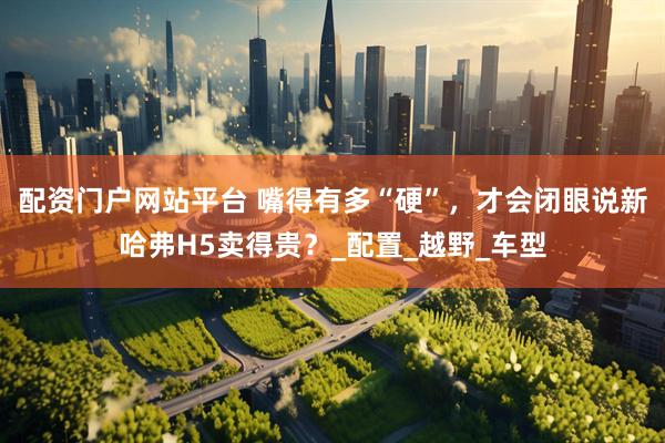 配资门户网站平台 嘴得有多“硬”，才会闭眼说新哈弗H5卖得贵？_配置_越野_车型