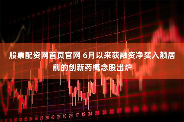 股票配资网首页官网 6月以来获融资净买入额居前的创新药概念股出炉