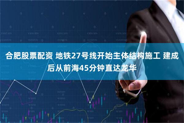 合肥股票配资 地铁27号线开始主体结构施工 建成后从前海45分钟直达龙华