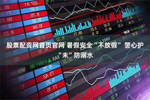 股票配资网首页官网 暑假安全“不放假” 警心护“未”防溺水