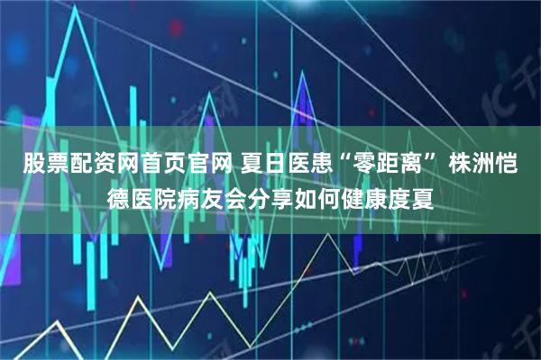 股票配资网首页官网 夏日医患“零距离” 株洲恺德医院病友会分享如何健康度夏
