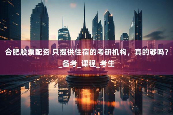 合肥股票配资 只提供住宿的考研机构，真的够吗？_备考_课程_考生