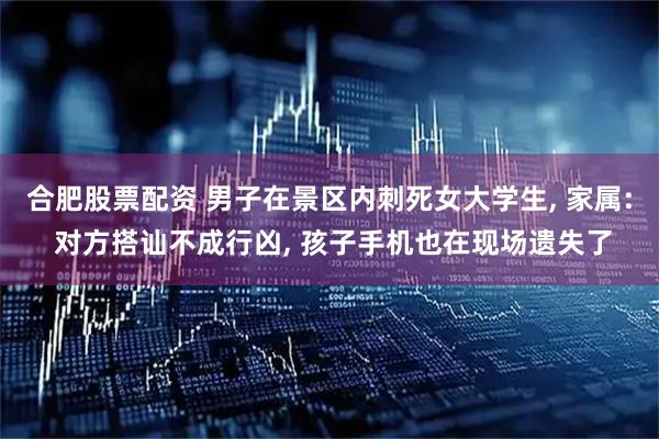 合肥股票配资 男子在景区内刺死女大学生, 家属: 对方搭讪不成行凶, 孩子手机也在现场遗失了