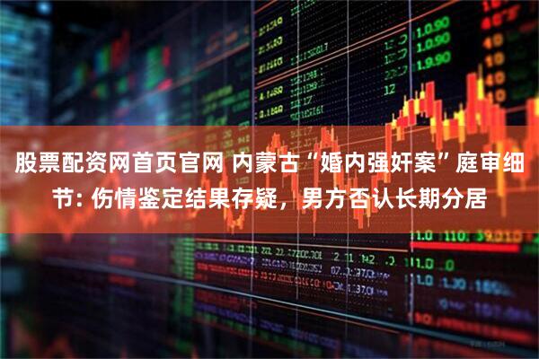 股票配资网首页官网 内蒙古“婚内强奸案”庭审细节: 伤情鉴定结果存疑，男方否认长期分居