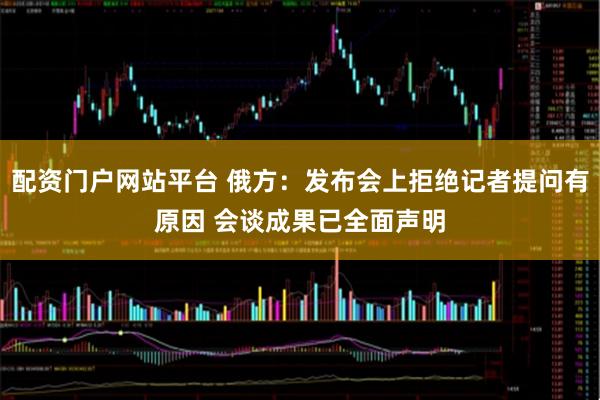 配资门户网站平台 俄方：发布会上拒绝记者提问有原因 会谈成果已全面声明