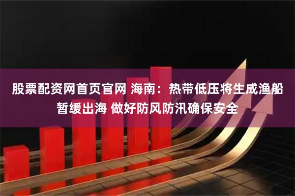 股票配资网首页官网 海南：热带低压将生成渔船暂缓出海 做好防风防汛确保安全