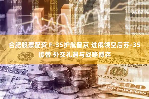 合肥股票配资 F-35护航普京 进俄领空后苏-35接替 外交礼遇与战略博弈