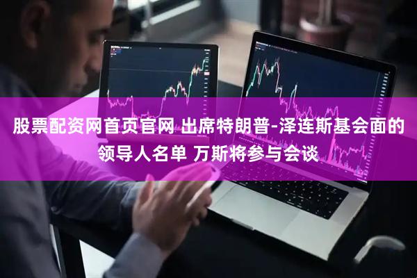股票配资网首页官网 出席特朗普-泽连斯基会面的领导人名单 万斯将参与会谈