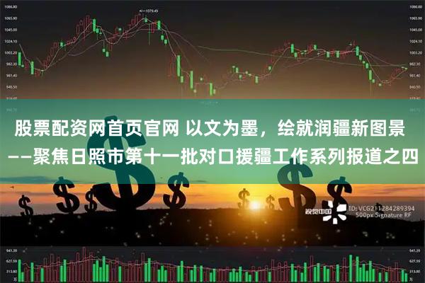 股票配资网首页官网 以文为墨，绘就润疆新图景 ——聚焦日照市第十一批对口援疆工作系列报道之四