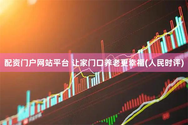 配资门户网站平台 让家门口养老更幸福(人民时评)