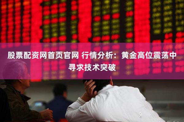 股票配资网首页官网 行情分析：黄金高位震荡中寻求技术突破