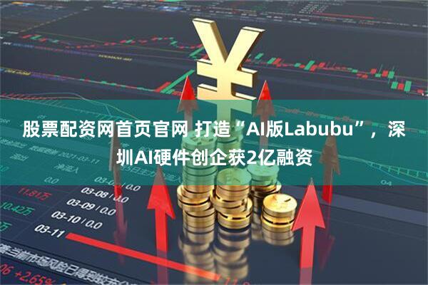 股票配资网首页官网 打造“AI版Labubu”，深圳AI硬件创企获2亿融资