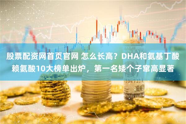 股票配资网首页官网 怎么长高？DHA和氨基丁酸赖氨酸10大榜单出炉，第一名矮个子窜高显著