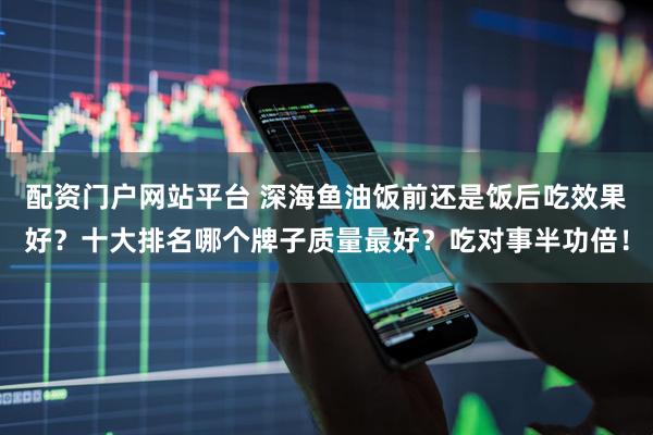 配资门户网站平台 深海鱼油饭前还是饭后吃效果好？十大排名哪个牌子质量最好？吃对事半功倍！