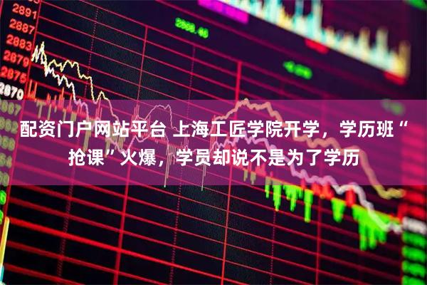 配资门户网站平台 上海工匠学院开学，学历班“抢课”火爆，学员却说不是为了学历