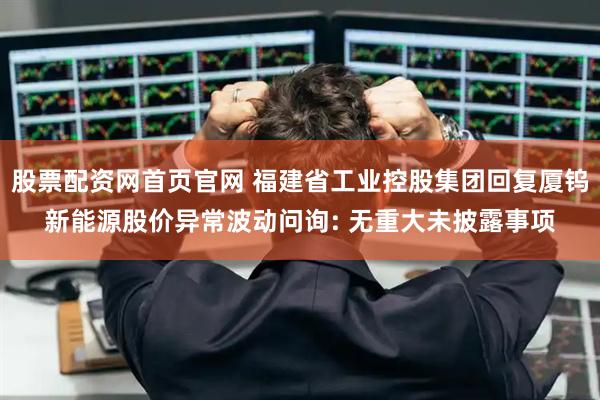 股票配资网首页官网 福建省工业控股集团回复厦钨新能源股价异常波动问询: 无重大未披露事项