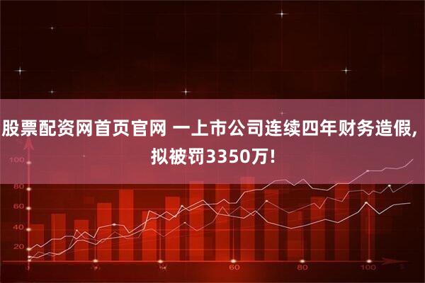股票配资网首页官网 一上市公司连续四年财务造假, 拟被罚3350万!