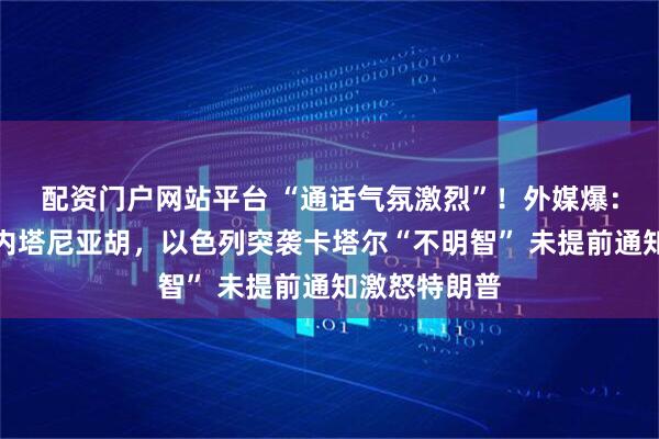 配资门户网站平台 “通话气氛激烈”！外媒爆：特朗普告诉内塔尼亚胡，以色列突袭卡塔尔“不明智” 未提前通知激怒特朗普