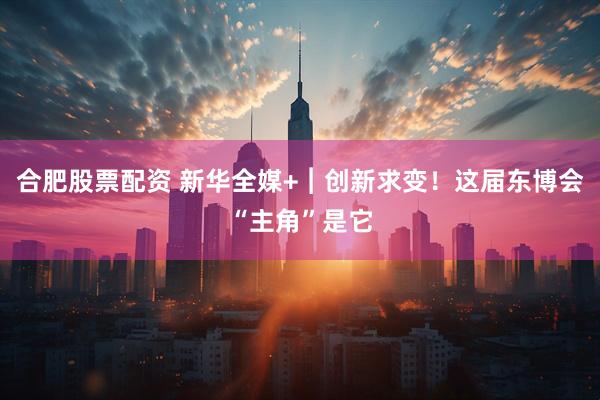 合肥股票配资 新华全媒+︱创新求变！这届东博会“主角”是它