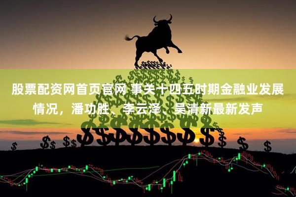 股票配资网首页官网 事关十四五时期金融业发展情况，潘功胜、李云泽、吴清新最新发声