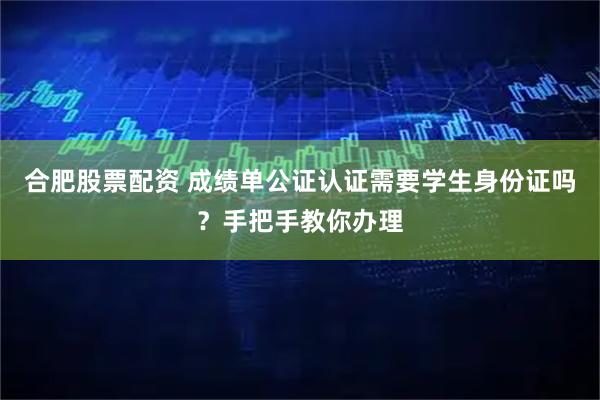 合肥股票配资 成绩单公证认证需要学生身份证吗?手把手教你办理