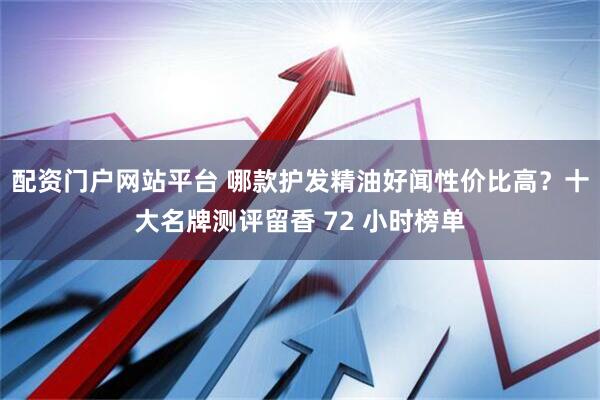 配资门户网站平台 哪款护发精油好闻性价比高？十大名牌测评留香 72 小时榜单