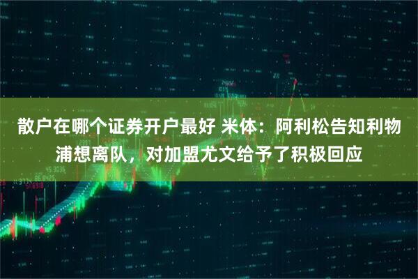 散户在哪个证券开户最好 米体：阿利松告知利物浦想离队，对加盟尤文给予了积极回应